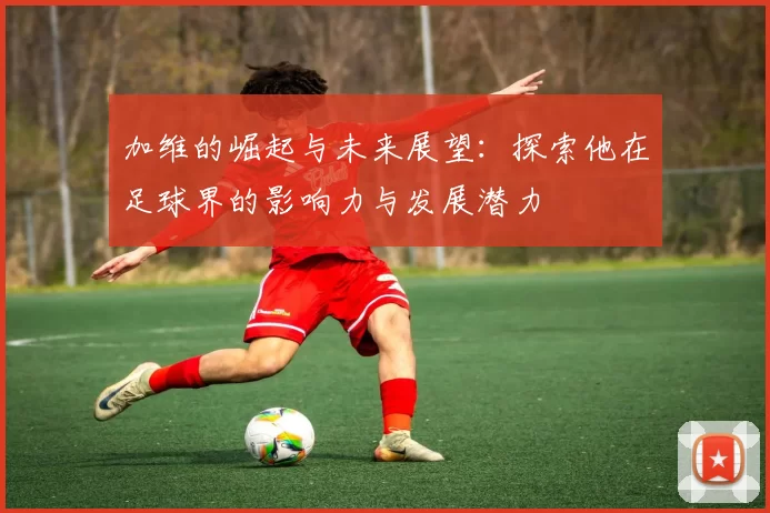 加维的崛起与未来展望：探索他在足球界的影响力与发展潜力