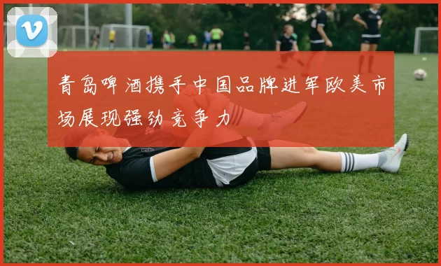 青岛啤酒携手中国品牌进军欧美市场展现强劲竞争力