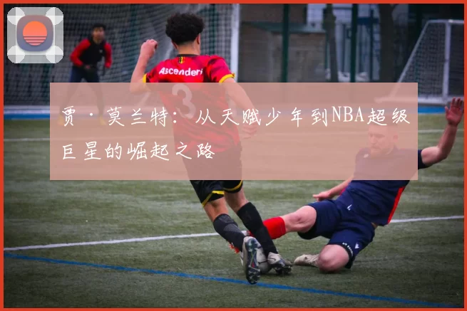贾·莫兰特：从天赋少年到NBA超级巨星的崛起之路
