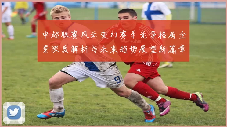 中超联赛风云变幻赛季竞争格局全景深度解析与未来趋势展望新篇章