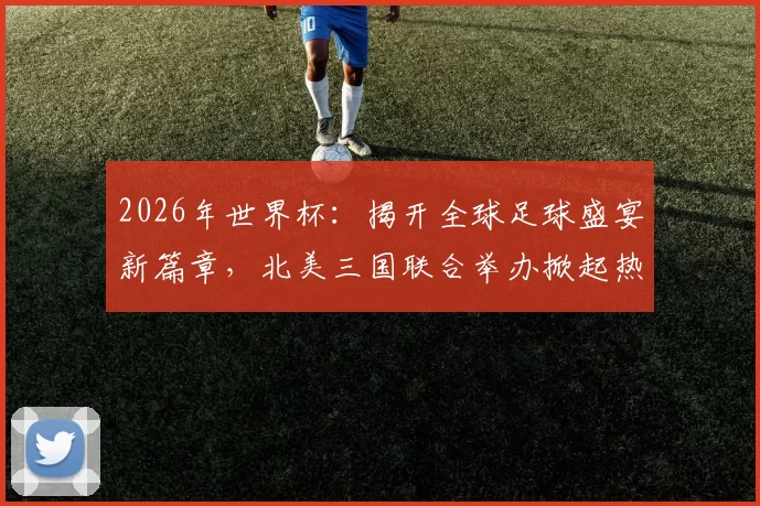 2026年世界杯：揭开全球足球盛宴新篇章，北美三国联合举办掀起热潮