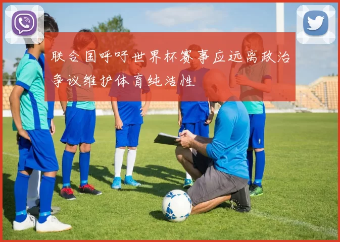 联合国呼吁世界杯赛事应远离政治争议维护体育纯洁性