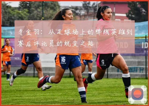 李金羽：从足球场上的锋线英雄到赛后评论员的蜕变之路