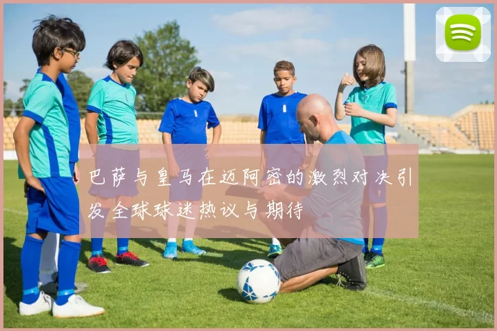 巴萨与皇马在迈阿密的激烈对决引发全球球迷热议与期待