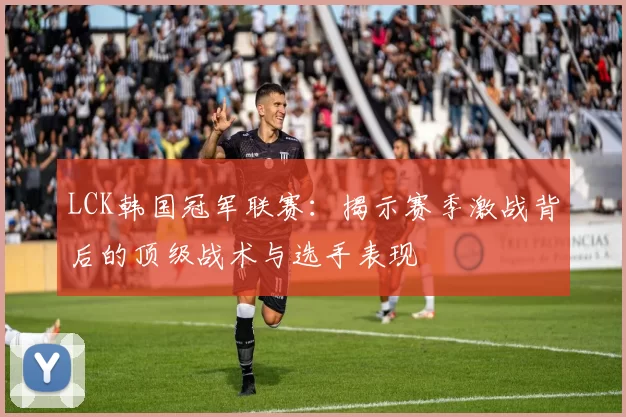 LCK韩国冠军联赛：揭示赛季激战背后的顶级战术与选手表现
