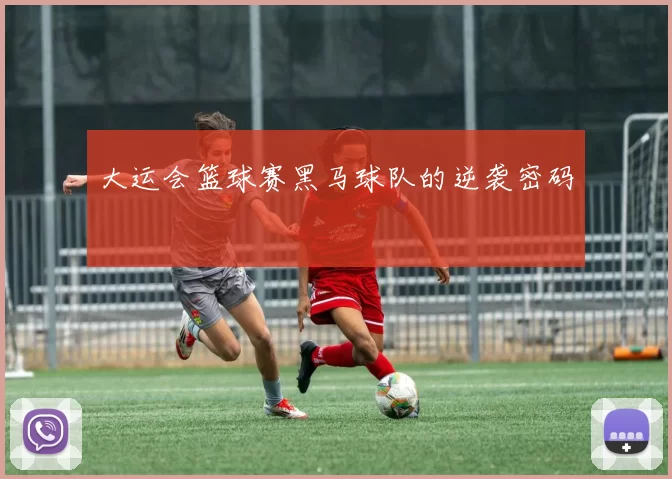 大运会篮球赛黑马球队的逆袭密码