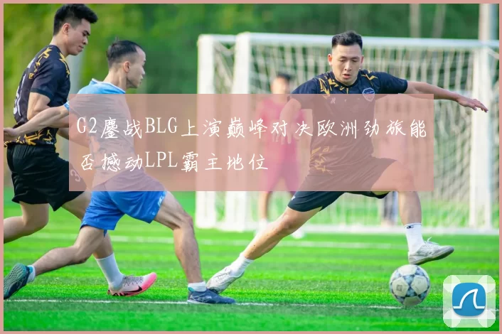 G2鏖战BLG上演巅峰对决欧洲劲旅能否撼动LPL霸主地位