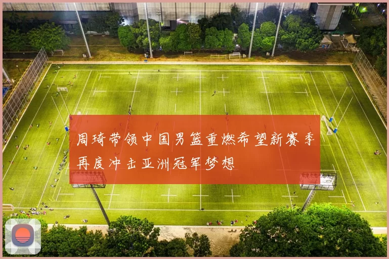 周琦带领中国男篮重燃希望新赛季再度冲击亚洲冠军梦想