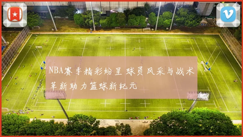 NBA赛季精彩纷呈 球员风采与战术革新助力篮球新纪元