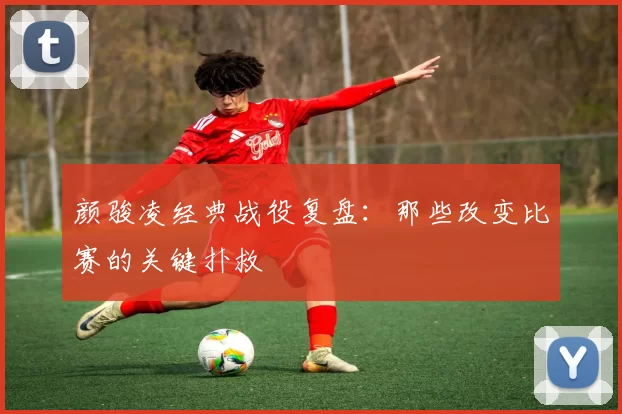 颜骏凌经典战役复盘：那些改变比赛的关键扑救